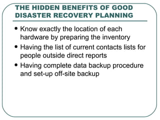THE HIDDEN BENEFITS OF GOOD DISASTER RECOVERY PLANNING Know exactly the location of each hardware by preparing the inventory Having the list of current contacts lists for people outside direct reports Having complete data backup procedure and set-up off-site backup 