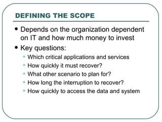 DEFINING THE SCOPE Depends on the organization dependent on IT and how much money to invest Key questions: Which critical applications and services How quickly it must recover? What other scenario to plan for? How long the interruption to recover? How quickly to access the data and system 