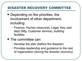 DISASTER RECOVERY COMMITTEE  Depending on the priorities, the involvement of other department, including: Finance, Human resources, Legal, Key user dept (Mfg, Customer service), building facilities  The committee can: Develop the plan (before the disaster) Provides leadership and guidance to the rest of organization (during the disaster recovery) 