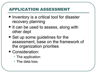 APPLICATION ASSESSMENT Inventory is a critical tool for disaster recovery planning It can be used to assess, along with other dept  Set up some guidelines for the assessment, base on the framework of the organization priorities Consideration: The application The data loss  