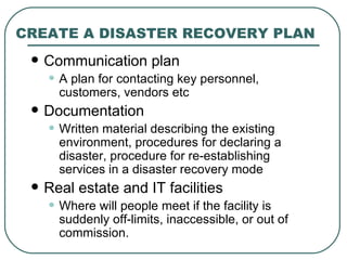 CREATE A DISASTER RECOVERY PLAN Communication plan A plan for contacting key personnel, customers, vendors etc Documentation Written material describing the existing environment, procedures for declaring a disaster, procedure for re-establishing services in a disaster recovery mode Real estate and IT facilities Where will people meet if the facility is suddenly off-limits, inaccessible, or out of commission. 