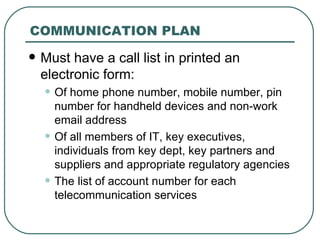 COMMUNICATION PLAN Must have a call list in printed an electronic form:  Of home phone number, mobile number, pin number for handheld devices and non-work email address Of all members of IT, key executives, individuals from key dept, key partners and suppliers and appropriate regulatory agencies The list of account number for each telecommunication services  