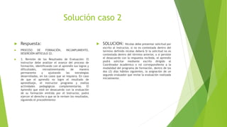 Solución caso 2
 Respuesta:
 PROCESO DE FORMACIÓN, INCUMPLIMIENTO,
DESERCIÓN ARTICULO 22.
 3. Revisión de los Resultados de Evaluación: El
instructor debe analizar el avance del proceso de
formación, identificando con el aprendiz sus logros y
dificultades, retroalimentando de manera
permanente y ajustando las estrategias
desarrolladas, en los casos que se requiera. En caso
de que el aprendiz no logre el resultado de
aprendizaje, el instructor programa y realiza
actividades pedagógicas complementarias. El
Aprendiz que esté en desacuerdo con la evaluación
de su formación emitida por el Instructor, podrá
ejercer el derecho a que se le revisen los resultados,
siguiendo el procedimiento:
 SOLUCION: Nicolas debe presentar solicitud por
escrito al instructor, si no es contestada dentro del
termino definido nicolas deberá Si la solicitud no es
contestada dentro del término anterior, o si persiste
el desacuerdo con la respuesta recibida, el aprendiz
podrá solicitar mediante escrito dirigido al
Coordinador Académico o rol correspondiente a la
modalidad del programa de formación, dentro de los
dos (2) días hábiles siguientes, la asignación de un
segundo evaluador que revise la evaluación realizada
inicialmente.
 