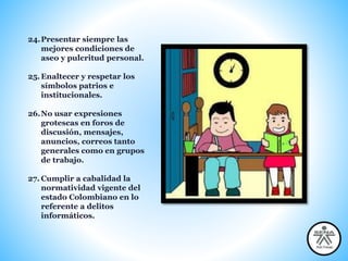 24.Presentar siempre las
mejores condiciones de
aseo y pulcritud personal.
25.Enaltecer y respetar los
símbolos patrios e
institucionales.
26.No usar expresiones
grotescas en foros de
discusión, mensajes,
anuncios, correos tanto
generales como en grupos
de trabajo.
27. Cumplir a cabalidad la
normatividad vigente del
estado Colombiano en lo
referente a delitos
informáticos.
 