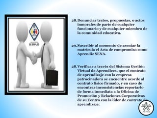 28.Denunciar tratos, propuestas, o actos
inmorales de parte de cualquier
funcionario y de cualquier miembro de
la comunidad educativa.
29.Suscribir al momento de asentar la
matrícula el Acta de compromiso como
Aprendiz SENA.
28.Verificar a través del Sistema Gestión
Virtual de Aprendices, que el contrato
de aprendizaje con la empresa
patrocinadora se encuentre acorde al
contrato físico firmado, y en caso de
encontrar inconsistencias reportarlo
de forma inmediata a la Oficina de
Promoción y Relaciones Corporativas
de su Centro con la líder de contrato de
aprendizaje.
 