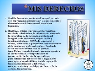 1. Recibir formación profesional integral, acorde
con el programa a desarrollar, y al crecimiento y
desarrollo armónico de sus dimensiones
humanas.
2. Recibir, al iniciar el proceso de formación a
través de la inducción, la información acerca de
la naturaleza de la formación profesional
integral, de la estructura, organización y
funcionamiento del SENA, de la regional y
centro, además de la proyección socioeconómica
de la ocupación u oficio de su interés, donde
estén incluidos contenidos de gestión
tecnológica, conocimiento del entorno, aporte a
la productividad y competitividad, la
concertación de la ruta de aprendizaje,
particularmente debe conocer el reglamento
para aprendices de SENA y toda la regulación
frente a sus derechos y deberes, al
comportamiento y participación dentro de la
comunidad educativa.
 