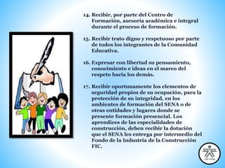 14. Recibir, por parte del Centro de
Formación, asesoría académica e integral
durante el proceso de formación.
15. Recibir trato digno y respetuoso por parte
de todos los integrantes de la Comunidad
Educativa.
16. Expresar con libertad su pensamiento,
conocimiento e ideas en el marco del
respeto hacia los demás.
17. Recibir oportunamente los elementos de
seguridad propios de su ocupación, para la
protección de su integridad, en los
ambientes de formación del SENA o de
otras entidades y lugares donde se
presente formación presencial. Los
aprendices de las especialidades de
construcción, deben recibir la dotación
que el SENA les entrega por intermedio del
Fondo de la Industria de la Construcción
FIC.
 
