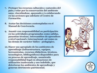 7. Proteger los recursos culturales y naturales del
país y velar por la conservación del ambiente
sano, vinculándose, apoyando y/o colaborando
en las acciones que adelante el Centro de
Formación.
8. Acatar las decisiones contempladas en el
Manual de Convivencia.
9. Asumir con responsabilidad su participación
en las actividades programadas como salidas,
pasantías técnicas, intercambios de aprendices
a nivel nacional e internacional, así como en
las demás de carácter lúdico - pedagógico.
10. Hacer uso apropiado de los ambientes de
aprendizaje (infraestructura, equipos,
herramientas, recursos didácticos, técnicos,
tecnológicos, bibliográficos) disponibles para
su proceso de aprendizaje, asumiendo
responsabilidad legal en situaciones de
utilización inadecuada y uso indebido, que
deterioran los ambientes de aprendizaje y
generan detrimento patrimonial.
 