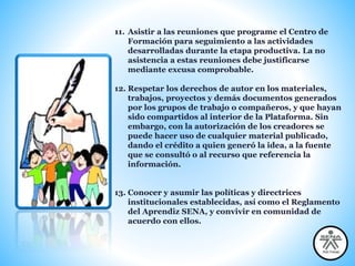 11. Asistir a las reuniones que programe el Centro de
Formación para seguimiento a las actividades
desarrolladas durante la etapa productiva. La no
asistencia a estas reuniones debe justificarse
mediante excusa comprobable.
12. Respetar los derechos de autor en los materiales,
trabajos, proyectos y demás documentos generados
por los grupos de trabajo o compañeros, y que hayan
sido compartidos al interior de la Plataforma. Sin
embargo, con la autorización de los creadores se
puede hacer uso de cualquier material publicado,
dando el crédito a quien generó la idea, a la fuente
que se consultó o al recurso que referencia la
información.
13. Conocer y asumir las políticas y directrices
institucionales establecidas, así como el Reglamento
del Aprendiz SENA, y convivir en comunidad de
acuerdo con ellos.
 