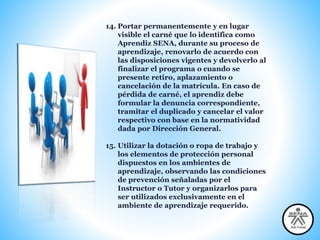 14. Portar permanentemente y en lugar
visible el carné que lo identifica como
Aprendiz SENA, durante su proceso de
aprendizaje, renovarlo de acuerdo con
las disposiciones vigentes y devolverlo al
finalizar el programa o cuando se
presente retiro, aplazamiento o
cancelación de la matrícula. En caso de
pérdida de carné, el aprendiz debe
formular la denuncia correspondiente,
tramitar el duplicado y cancelar el valor
respectivo con base en la normatividad
dada por Dirección General.
15. Utilizar la dotación o ropa de trabajo y
los elementos de protección personal
dispuestos en los ambientes de
aprendizaje, observando las condiciones
de prevención señaladas por el
Instructor o Tutor y organizarlos para
ser utilizados exclusivamente en el
ambiente de aprendizaje requerido.
 