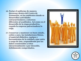 16. Portar el uniforme de manera
decorosa; dentro del Centro de
Formación, en los ambientes donde se
desarrollen actividades
extracurriculares y entornos
diferentes al académico. Así como en el
desarrollo de la etapa productiva,
cuando la empresa patrocinadora lo
exija.
17. Conservar y mantener en buen estado,
orden y aseo, las instalaciones físicas,
el material didáctico, equipos y
herramientas de la entidad o que estén
a cargo de ésta, respondiendo por los
daños ocasionados a éstos
intencionalmente o por descuido,
debidamente comprobados.
 