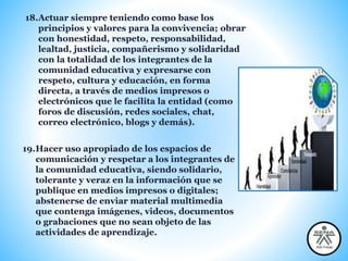 18.Actuar siempre teniendo como base los
principios y valores para la convivencia; obrar
con honestidad, respeto, responsabilidad,
lealtad, justicia, compañerismo y solidaridad
con la totalidad de los integrantes de la
comunidad educativa y expresarse con
respeto, cultura y educación, en forma
directa, a través de medios impresos o
electrónicos que le facilita la entidad (como
foros de discusión, redes sociales, chat,
correo electrónico, blogs y demás).
19.Hacer uso apropiado de los espacios de
comunicación y respetar a los integrantes de
la comunidad educativa, siendo solidario,
tolerante y veraz en la información que se
publique en medios impresos o digitales;
abstenerse de enviar material multimedia
que contenga imágenes, videos, documentos
o grabaciones que no sean objeto de las
actividades de aprendizaje.
 