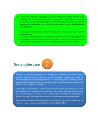 2 
Descripción caso 
3. Analice el caso descrito y proponga una solución. Publique el resultado del análisis y las respuestas a los interrogantes planteados en el blog que ha creado. Una vez completada la actividad, envíe el enlace del blog por medio del espacio de carga de evidencias disponible en la plataforma virtual para que su tutor pueda hacer la retroalimentación correspondiente. 
En líneas generales parece que la solución más apropiada para este caso sería conceder a Federico el carné. 
En caso que la líder de bienestar se reitere en su respuesta sería bueno que argumentara en que documento legal basa su respuesta y ofrecer a Federico otra solución para que pueda realizar la vista, como una carta de acreditación de su condición de aprendiz. 
Nicolás es un aprendiz del programa de Tecnología en Multimedia, desde el inicio de su formación hace tres meses y medio, ha sido muy dedicado y cuidadoso en realizar las actividades de formación que le han planteado sus tutores en la guías de aprendizaje. Nicolás desea recibir la retroalimentación correspondiente de los trabajos presentados para conocer cómo le ha ido a lo largo de su proceso. 
Sin embargo, cuando le solicita a su tutor dicha retroalimentación, este le responde: “Usted debe saber cómo va, para eso hizo las actividades”. Nicolás está muy preocupado por- que teme encontrar algunas sorpresas, además su tutor le ha comentado que solo estará en el SENA por dos meses más, porque debe irse para otra región a encontrarse con su familia. 
Nicolás decide de manera respetuosa solicitar por escrito los juicios de evaluación de sus evidencias y quiere hacerlo cumpliendo con la normatividad del SENA  