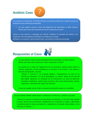 Análisis Caso 
Respuestas al Caso 
? 
De acuerdo con la intención de Nicolás de hacer una solicitud oficial para recibir los juicios de evaluación de las evidencias presentadas: 
1. ¿En qué capítulo, artículo e ítems del Reglamento de Aprendices, se debe amparar Nicolás para hacer dicha solicitud de manera respetuosa y formal? 
Analice el caso descrito y proponga una solución. Publique el resultado del análisis y las respuestas a los interrogantes planteados en el blog que ha creado. 
Notifique a su instructor oportunamente para que evalúe la evidencia presentada. 
1. ¿En qué capítulo, artículo e ítems del Reglamento de Aprendices, se debe amparar Nicolás para hacer dicha solicitud de manera respetuosa y formal? 
De acuerdo con lo leído del “Reglamento de los Aprendices, Nicolás puede realizar su solicitud respetuosa y formal basándose en el numeral 11 del artículo 7, del capítulo 2 Derechos del Aprendiz”, que dice: 
“Artículo 7: numeral 11. Ser evaluado objetiva e integralmente, con base en los criterios de evaluación y la ruta de aprendizaje. y a conocer, dentro de los ocho (8) días hábiles siguientes, los resultados de las evaluaciones, así como las diferentes novedades académicas, cuando estas ocurrieren, tales como amonestación, sanción, suspensión o cancelación del registro de matrícula”. 
Ya que han pasado más de 8 días es necesario que Nicolás conozca sus resultados. 
Creo que Nicolás también puede apoyar su solicitud en el artículo 22, numeral 3, que dice: 
“Artículo 22 numeral 3: Revisión de los Resultados de Evaluación: El instructor debe analizar el avance del proceso de formación, identificando con el aprendiz sus logros y dificultades, retroalimentando de manera permanente y ajustando las estrategias desarrolladas, en los casos que se requiera. ….” 