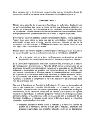 tiene planeada con el fin de cumplir requerimientos para su formación a la vez de
portar esta identificación ya que es un deber como lo estipula el reglamento.
ANALISIS CASO 2
Nicolás es un aprendiz del programa de Tecnología en Multimedia, desde el inicio
de su formación hace tres meses y medio, ha sido muy dedicado y cuidadoso en
realizar las actividades de formación que le han planteado sus tutores en la guías
de aprendizaje. Nicolás desea recibir la retroalimentación correspondiente de los
trabajos presentados para conocer cómo le ha ido a lo largo de su proceso.
Sin embargo, cuando le solicita a su tutor dicha retroalimentación, este le responde:
“Usted debe saber cómo va, para eso hizo las actividades”. Nicolás está muy
preocupado porque teme encontrar algunas sorpresas, además su tutor le ha
comentado que solo estará en el SENA por dos meses más, porque debe irse para
otra región a encontrarse con su familia.
Nicolás decide de manera respetuosa solicitar por escrito los juicios de evaluación
de sus evidencias y quiere hacerlo cumpliendo con la normatividad del SENA.
 ¿En qué capítulo, artículo e ítems del Reglamento de Aprendices, se debe
amparar Nicolás para hacer dicha solicitud de manera respetuosa y formal?
En el CAPITULO VII proceso de formación, incumplimiento, deserción, en el artículo
22 Participación y Cumplimiento. El Aprendiz SENA, como gestor principal de su
proceso de formación debe participar de manera activa y oportuna en las diferentes
actividades, presenciales y/o virtuales, que conforman la ruta de aprendizaje. Los
procesos de formación en el SENA promueven la responsabilidad de cada Aprendiz
en la gestión de su proceso de aprendizaje, facilitando su acceso a diversas fuentes
de conocimiento. De acuerdo con lo concertado entre el Instructor – Tutor y el
Aprendiz, se evaluará el cumplimiento o no de las actividades de aprendizaje de la
ruta de aprendizaje, así:
Numeral 3. Revisión de los Resultados de Evaluación: El instructor debe analizar el
avance del proceso de formación, identificando con el aprendiz sus logros y
dificultades, retroalimentando de manera permanente y ajustando las estrategias
desarrolladas, en los casos que se requiera. En caso de que el aprendiz no logre el
resultado de aprendizaje, el instructor programa y realiza actividades pedagógicas
complementarias. El Aprendiz que esté en desacuerdo con la evaluación de su
formación emitida por el Instructor, podrá ejercer el derecho a que se le revisen los
resultados, siguiendo el procedimiento:
 Presentar solicitud de forma escrita al instructor y a través del sistema de
gestión de la formación, para la revisión por el Instructor, orientador del
proceso de aprendizaje que emitió la evaluación, dentro de los dos (2) días
 