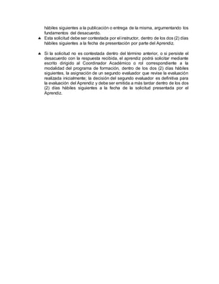 hábiles siguientes a la publicación o entrega de la misma, argumentando los
fundamentos del desacuerdo.
 Esta solicitud debe ser contestada por el instructor, dentro de los dos (2) días
hábiles siguientes a la fecha de presentación por parte del Aprendiz.
 Si la solicitud no es contestada dentro del término anterior, o si persiste el
desacuerdo con la respuesta recibida, el aprendiz podrá solicitar mediante
escrito dirigido al Coordinador Académico o rol correspondiente a la
modalidad del programa de formación, dentro de los dos (2) días hábiles
siguientes, la asignación de un segundo evaluador que revise la evaluación
realizada inicialmente; la decisión del segundo evaluador es definitiva para
la evaluación del Aprendiz y debe ser emitida a más tardar dentro de los dos
(2) días hábiles siguientes a la fecha de la solicitud presentada por el
Aprendiz.
 