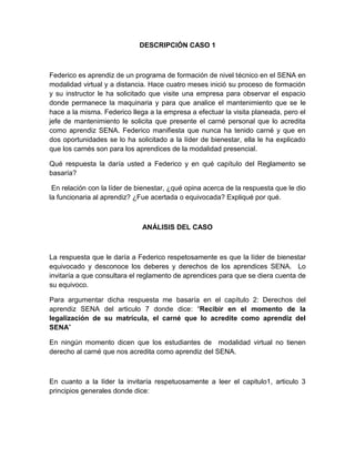DESCRIPCIÓN CASO 1
Federico es aprendiz de un programa de formación de nivel técnico en el SENA en
modalidad virtual y a distancia. Hace cuatro meses inició su proceso de formación
y su instructor le ha solicitado que visite una empresa para observar el espacio
donde permanece la maquinaria y para que analice el mantenimiento que se le
hace a la misma. Federico llega a la empresa a efectuar la visita planeada, pero el
jefe de mantenimiento le solicita que presente el carné personal que lo acredita
como aprendiz SENA. Federico manifiesta que nunca ha tenido carné y que en
dos oportunidades se lo ha solicitado a la líder de bienestar, ella le ha explicado
que los carnés son para los aprendices de la modalidad presencial.
Qué respuesta la daría usted a Federico y en qué capítulo del Reglamento se
basaría?
En relación con la líder de bienestar, ¿qué opina acerca de la respuesta que le dio
la funcionaria al aprendiz? ¿Fue acertada o equivocada? Expliqué por qué.
ANÁLISIS DEL CASO
La respuesta que le daría a Federico respetosamente es que la líder de bienestar
equivocado y desconoce los deberes y derechos de los aprendices SENA. Lo
invitaría a que consultara el reglamento de aprendices para que se diera cuenta de
su equivoco.
Para argumentar dicha respuesta me basaría en el capítulo 2: Derechos del
aprendiz SENA del articulo 7 donde dice: “Recibir en el momento de la
legalización de su matrícula, el carné que lo acredite como aprendiz del
SENA”
En ningún momento dicen que los estudiantes de modalidad virtual no tienen
derecho al carné que nos acredita como aprendiz del SENA.
En cuanto a la líder la invitaría respetuosamente a leer el capitulo1, articulo 3
principios generales donde dice:
 