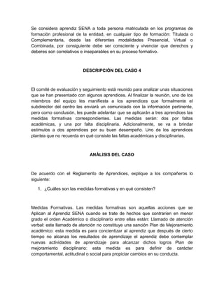 Se considera aprendiz SENA a toda persona matriculada en los programas de
formación profesional de la entidad, en cualquier tipo de formación: Titulada o
Complementaria, desde las diferentes modalidades Presencial, Virtual o
Combinada, por consiguiente debe ser consciente y vivenciar que derechos y
deberes son correlativos e inseparables en su proceso formativo.
DESCRIPCIÓN DEL CASO 4
El comité de evaluación y seguimiento está reunido para analizar unas situaciones
que se han presentado con algunos aprendices. Al finalizar la reunión, uno de los
miembros del equipo les manifiesta a los aprendices que formalmente el
subdirector del centro les enviará un comunicado con la información pertinente,
pero como conclusión, les puede adelantar que se aplicarán a tres aprendices las
medidas formativas correspondientes. Las medidas serán: dos por faltas
académicas, y una por falta disciplinaria. Adicionalmente, se va a brindar
estímulos a dos aprendices por su buen desempeño. Uno de los aprendices
plantea que no recuerda en qué consiste las faltas académicas y disciplinarias.
ANÁLISIS DEL CASO
De acuerdo con el Reglamento de Aprendices, explique a los compañeros lo
siguiente:
1. ¿Cuáles son las medidas formativas y en qué consisten?
Medidas Formativas. Las medidas formativas son aquellas acciones que se
Aplican al Aprendiz SENA cuando se trate de hechos que contraríen en menor
grado el orden Académico o disciplinario entre ellas están: Llamado de atención
verbal: este llamado de atención no constituye una sanción Plan de Mejoramiento
académico: esta medida es para concientizar al aprendiz que después de cierto
tiempo no alcanza los resultados de aprendizaje el aprendiz debe contemplar
nuevas actividades de aprendizaje para alcanzar dichos logros Plan de
mejoramiento disciplinario: esta medida es para definir de carácter
comportamental, actitudinal o social para propiciar cambios en su conducta.
 