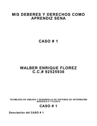 MIS DEBERES Y DERECHOS COMO 
APRENDIZ SENA 
CASO # 1 
WALBER ENRIQUE FLOREZ 
C.C.# 92525936 
TECNÓLOGO EN ANÁLISIS Y DESARROLLO DE SISTEMAS DE INFORMACIÓN 
BOGOTÁ D.C 7/12/2014 
CASO # 1 
Descripción del CASO # 1 
 