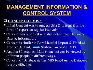MANAGEMENT INFORMATION &
     CONTROL SYSTEM
 CONCEPT OF MIS :
 Initial Concept was to process data & present it in the
  form of reports at regular intervals.
 Concept was modified with distinction made between
  Data & Information.
 Concept is similar to Raw Material (Input) & Finished
  Product (Output)         System Concept of MIS.
 Another Concept is : Data is one but can be viewed by
  different people in different ways.
 Concept of Database & The MIS based on the Database
  is more effective.                                      1
 