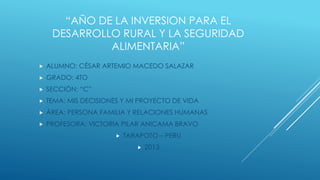 “AÑO DE LA INVERSION PARA EL
DESARROLLO RURAL Y LA SEGURIDAD
ALIMENTARIA”


ALUMNO: CÉSAR ARTEMIO MACEDO SALAZAR



GRADO: 4TO



SECCIÓN: “C”



TEMA: MIS DECISIONES Y MI PROYECTO DE VIDA



ÁREA: PERSONA FAMILIA Y RELACIONES HUMANAS



PROFESORA: VICTORIA PILAR ANICAMA BRAVO


TARAPOTO – PERU


2013

 