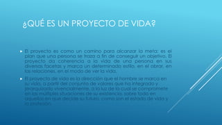 ¿QUÉ ES UN PROYECTO DE VIDA?



El proyecto es como un camino para alcanzar la meta: es el
plan que una persona se traza a fin de conseguir un objetivo. El
proyecto da coherencia a la vida de una persona en sus
diversas facetas y marca un determinado estilo, en el obrar, en
las relaciones, en el modo de ver la vida.



El proyecto de vida es la dirección que el hombre se marca en
su vida, a partir del conjunto de valores que ha integrado y
jerarquizado vivencialmente, a la luz de la cual se compromete
en las múltiples situaciones de su existencia, sobre todo en
aquellas en que decide su futuro, como son el estado de vida y
la profesión.

 