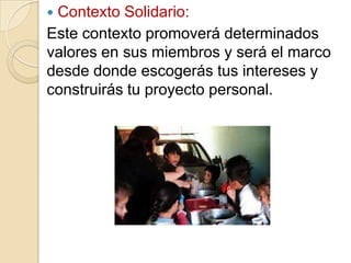 Contexto Solidario:
Este contexto promoverá determinados
valores en sus miembros y será el marco
desde donde escogerás tus intereses y
construirás tu proyecto personal.


 