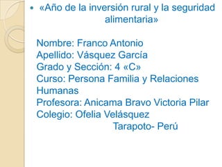 

«Año de la inversión rural y la seguridad
alimentaria»
Nombre: Franco Antonio
Apellido: Vásquez García
Grado y Sección: 4 «C»
Curso: Persona Familia y Relaciones
Humanas
Profesora: Anicama Bravo Victoria Pilar
Colegio: Ofelia Velásquez
Tarapoto- Perú

 