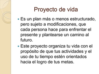 Proyecto de vida
Es un plan más o menos estructurado,
pero sujeto a modificaciones, que
cada persona hace para enfrentar el
presente y plantearse un camino al
futuro.
 Este proyecto organiza tu vida con el
propósito de que tus actividades y el
uso de tu tiempo estén orientados
hacia el logro de tus metas.


 