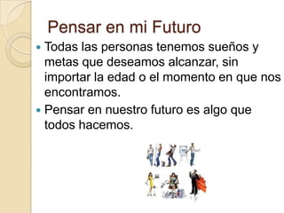 Pensar en mi Futuro
Todas las personas tenemos sueños y
metas que deseamos alcanzar, sin
importar la edad o el momento en que nos
encontramos.
 Pensar en nuestro futuro es algo que
todos hacemos.


 