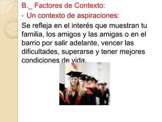 B._ Factores de Contexto:
• Un contexto de aspiraciones:
Se refleja en el interés que muestran tu
familia, los amigos y las amigas o en el
barrio por salir adelante, vencer las
dificultades, superarse y tener mejores
condiciones de vida.

 