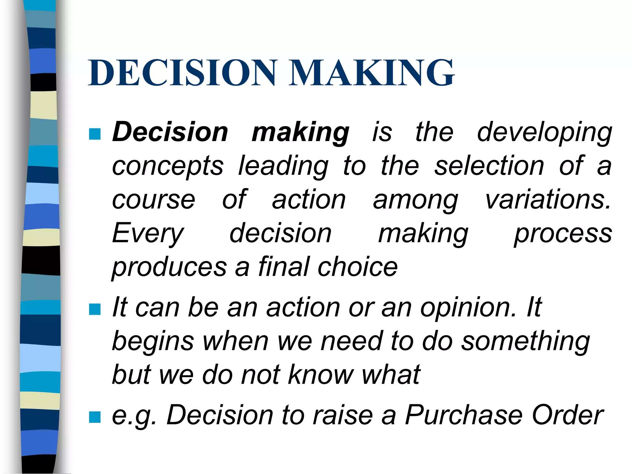 DECISION MAKINGDecision making is the developing concepts leading to the selection of a course of action among variations. Every decision making process produces a final choiceIt can be an action or an opinion. It begins when we need to do something but we do not know whate.g. Decision to raise a Purchase Order