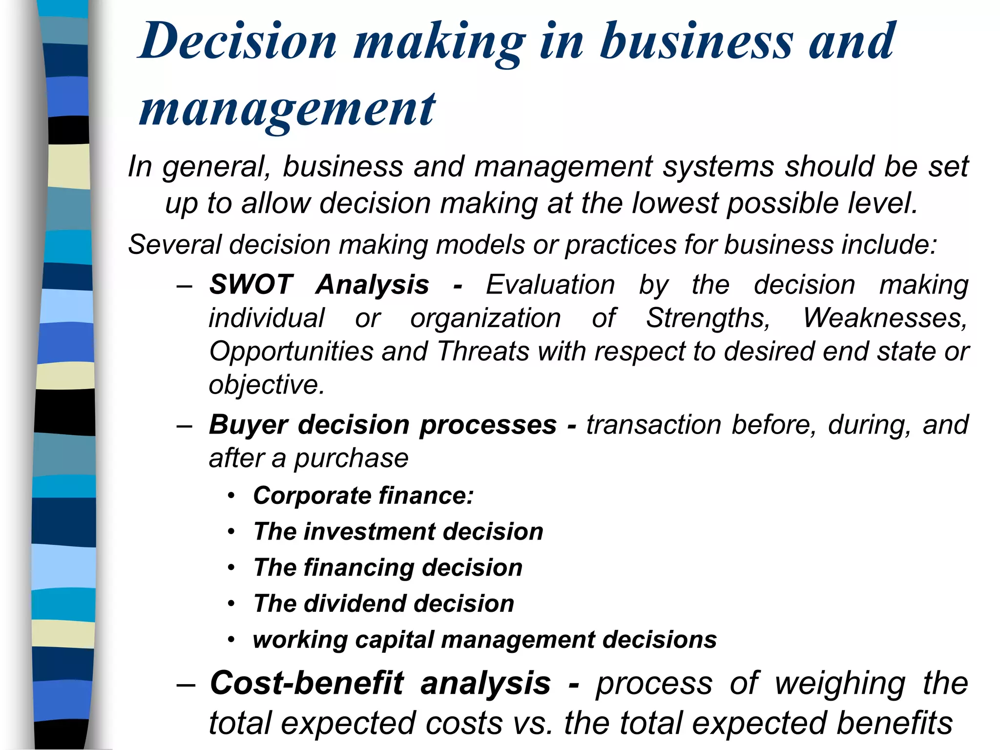 Decision making in business and managementIn general, business and management systems should be set up to allow decision making at the lowest possible level.Several decision making models or practices for business include:SWOT Analysis - Evaluation by the decision making individual or organization of Strengths, Weaknesses, Opportunities and Threats with respect to desired end state or objective.Buyer decision processes - transaction before, during, and after a purchaseCorporate finance:The investment decisionThe financing decisionThe dividend decisionworking capital management decisionsCost-benefit analysis - process of weighing the total expected costs vs. the total expected benefits
