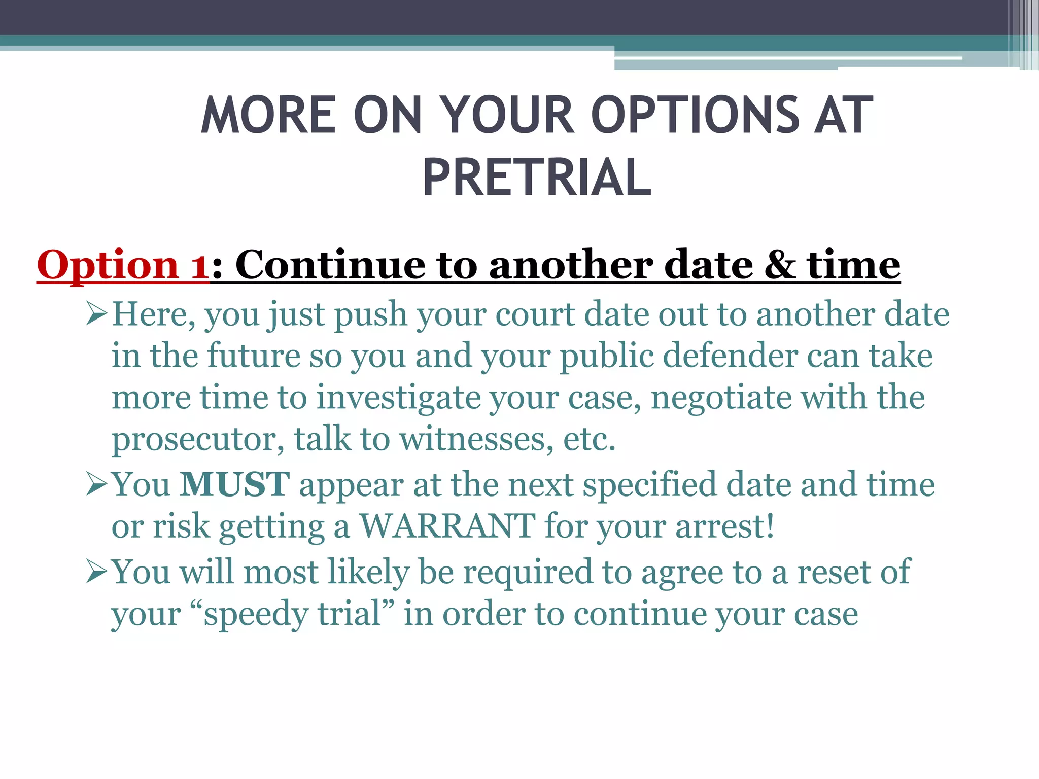 MORE ON YOUR OPTIONS AT
PRETRIAL
Option 1: Continue to another date & time
Here, you just push your court date out to another date
in the future so you and your public defender can take
more time to investigate your case, negotiate with the
prosecutor, talk to witnesses, etc.
You MUST appear at the next specified date and time
or risk getting a WARRANT for your arrest!
You will most likely be required to agree to a reset of
your “speedy trial” in order to continue your case
 