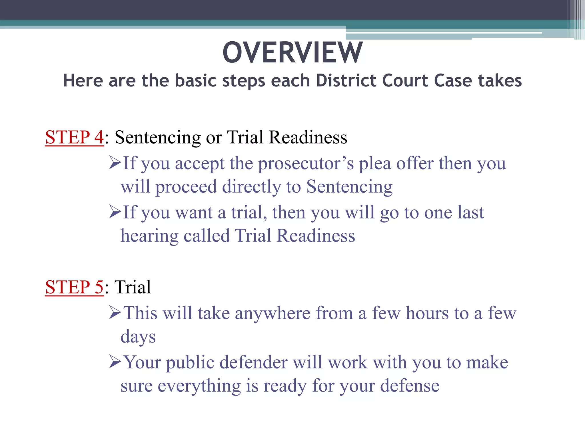 OVERVIEW
Here are the basic steps each District Court Case takes
STEP 4: Sentencing or Trial Readiness
If you accept the prosecutor’s plea offer then you
will proceed directly to Sentencing
If you want a trial, then you will go to one last
hearing called Trial Readiness
STEP 5: Trial
This will take anywhere from a few hours to a few
days
Your public defender will work with you to make
sure everything is ready for your defense
 
