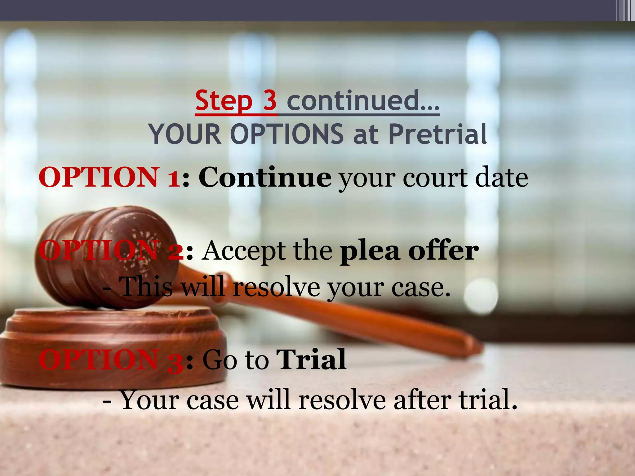 Step 3 continued…
YOUR OPTIONS at Pretrial
OPTION 1: Continue your court date
OPTION 2: Accept the plea offer
- This will resolve your case.
OPTION 3: Go to Trial
- Your case will resolve after trial.
 