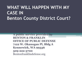WHAT WILL HAPPEN WITH MY
CASE IN
Benton County District Court?
Benton & Franklin Counties
A public service provided by
BENTON & FRANKLIN
OFFICE OF PUBLIC DEFENSE
7122 W. Okanogan Pl, Bldg A
Kennewick, WA 99336
509-222-3700
Bentonfranklindefense.org
 