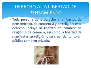Toda persona tiene derecho a la libertad de
pensamiento, de conciencia y de religión; este
derecho incluye la libertad de cambiar de
religión o de creencia, así como la libertad de
manifestar su religión o su creencia, tanto en
público como en privado.
DERECHO A LA LIBERTAD DE
PENSAMIENTO
 