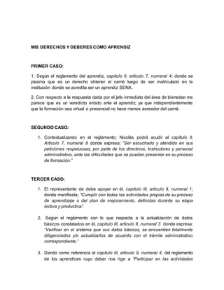 MIS DERECHOS Y DEBERES COMO APRENDIZ
PRIMER CASO:
1. Según el reglamento del aprendiz, capitulo II, artículo 7, numeral 4; donde se
plasma que es un derecho obtener el carné luego de ser matriculado en la
institución donde se acredita ser un aprendiz SENA.
2. Con respecto a la respuesta dada por el jefe inmediato del área de bienestar me
parece que es un veredicto errado ante el aprendiz, ya que independientemente
que la formación sea virtual o presencial no hace menos acreedor del carné.
SEGUNDO CASO:
1. Contextualizando en el reglamento; Nicolás podrá acudir al capítulo II,
Articulo 7, numeral 8 donde expresa; “Ser escuchado y atendido en sus
peticiones respetuosas, por parte de los directivos, Instructores y personal
administrativo, ante las dificultades que se puedan presentar en su proceso
de formación.”
TERCER CASO:
1. El representante de debe apoyar en él, capitulo III, articulo 9, numeral 1;
donde manifiesta; “Cumplir con todas las actividades propias de su proceso
de aprendizaje o del plan de mejoramiento, definidas durante su etapa
lectiva y productiva”.
2. Según el reglamento con lo que respecta a la actualización de datos
básicos constatados en él, capitulo III, artículo 9, numeral 3 donde expresa:
“Verificar en el sistema que sus datos básicos, se encuentren totalmente
diligenciados y/o actualizarlos de acuerdo con el trámite administrativo
correspondiente.”
3. Dando como referencia el capítulo III, articulo 9, numeral 4, del reglamento
de los aprendices cuyo deber nos rige a “Participar en las actividades
 