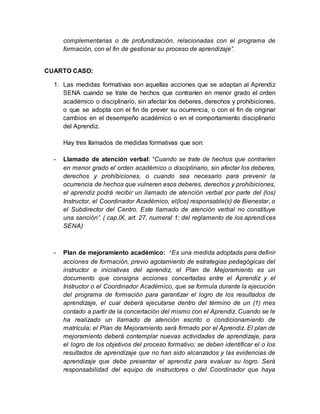 complementarias o de profundización, relacionadas con el programa de
formación, con el fin de gestionar su proceso de aprendizaje”.
CUARTO CASO:
1. Las medidas formativas son aquellas acciones que se adaptan al Aprendiz
SENA cuando se trate de hechos que contraríen en menor grado el orden
académico o disciplinario, sin afectar los deberes, derechos y prohibiciones,
o que se adopta con el fin de prever su ocurrencia, o con el fin de originar
cambios en el desempeño académico o en el comportamiento disciplinario
del Aprendiz.
Hay tres llamados de medidas formativas que son:
- Llamado de atención verbal: “Cuando se trate de hechos que contraríen
en menor grado el orden académico o disciplinario, sin afectar los deberes,
derechos y prohibiciones, o cuando sea necesario para prevenir la
ocurrencia de hechos que vulneren esos deberes, derechos y prohibiciones,
el aprendiz podrá recibir un llamado de atención verbal por parte del (los)
Instructor, el Coordinador Académico, el(los) responsable(s) de Bienestar, o
el Subdirector del Centro. Este llamado de atención verbal no constituye
una sanción”. ( cap.IX, art. 27, numeral 1; del reglamento de los aprendices
SENA)
- Plan de mejoramiento académico: “Es una medida adoptada para definir
acciones de formación, previo agotamiento de estrategias pedagógicas del
instructor e iniciativas del aprendiz, el Plan de Mejoramiento es un
documento que consigna acciones concertadas entre el Aprendiz y el
Instructor o el Coordinador Académico, que se formula durante la ejecución
del programa de formación para garantizar el logro de los resultados de
aprendizaje, el cual deberá ejecutarse dentro del término de un (1) mes
contado a partir de la concertación del mismo con el Aprendiz. Cuando se le
ha realizado un llamado de atención escrito o condicionamiento de
matrícula; el Plan de Mejoramiento será firmado por el Aprendiz. El plan de
mejoramiento deberá contemplar nuevas actividades de aprendizaje, para
el logro de los objetivos del proceso formativo; se deben identificar el o los
resultados de aprendizaje que no han sido alcanzados y las evidencias de
aprendizaje que debe presentar el aprendiz para evaluar su logro. Será
responsabilidad del equipo de instructores o del Coordinador que haya
 