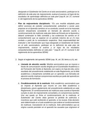 designado el Subdirector de Centro en el acto sancionatorio, participar en la
definición de este plan de mejoramiento, evaluar el avance y el logro de los
resultados de aprendizaje definidos en este plan”.(cap.IX, art. 27, numeral
2; del reglamento de los aprendices SENA)
- Plan de mejoramiento disciplinario: “Es una medida adoptada para
definir acciones de carácter comportamental, actitudinal o social, para
propiciar en el Aprendiz cambios en su conducta, cuando se le ha impuesto
sanción disciplinaria consistente en llamado de atención escrito o
condicionamiento de matrícula; este plan debe ser firmado por el Aprendiz y
deberá contemplar la falta cometida y las evidencias de cambio en el
comportamiento que se esperan en un período máximo de un (1) mes
contado a partir de la concertación respectiva. Será responsabilidad del
Instructor o del Coordinador que haya designado el Subdirector de Centro
en el acto sancionatorio, participar en la definición de este plan de
mejoramiento, evaluar el avance y el logro de los resultados
comportamentales definidos en este plan.” ”.(cap.IX, art. 27, numeral 3; del
reglamento de los aprendices SENA)
2. Según el reglamento del aprendiz SENA (cap. IX, art. 28, items a y b), asi:
a. Llamado de atención escrito: Medida sancionatoria que se impone a
través de comunicación escrita dirigida por el Coordinador Académico o
de Formación del Centro al Aprendiz, con copia a la hoja de vida, como
resultado del procedimiento establecido en este Reglamento, por la falta
académica o disciplinaria cometida por un aprendiz. Los llamados de
atención escrito implican compromisos escritos por parte del aprendiz en
el proceso de formación.
b. Condicionamiento de la matrícula: Acto académico sancionatorio que
se impone al Aprendiz que incurra en una falta académica o
disciplinaria, previo agotamiento del procedimiento establecido en este
Reglamento. El condicionamiento de matrícula cesa cuando el Aprendiz
cumple el plan de mejoramiento concertado y /o compromisos escritos.
Una vez quede en firme el condicionamiento de la matrícula, el
Subdirector del Centro debe generar la pérdida de estímulos e
incentivos que esté recibiendo el aprendiz, si los tuviere. Esta decisión
será determinada en el acto académico que ordene el condicionamiento
de matrícula. Cancelación de la matrícula. Acto administrativo que se
origina cuando persisten en el aprendiz las causales que originaron el
 