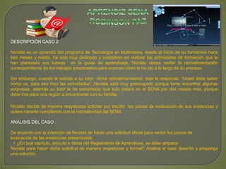 DESCRIPCIÓN CASO 2 
Nicolás es un aprendiz del programa de Tecnología en Multimedia, desde el inicio de su formación hace 
tres meses y medio, ha sido muy dedicado y cuidadoso en realizar las actividades de formación que le 
han planteado sus tutores en la guías de aprendizaje. Nicolás desea recibir la retroalimentación 
correspondiente de los trabajos presentados para conocer cómo le ha ido a lo largo de su proceso. 
Sin embargo, cuando le solicita a su tutor dicha retroalimentación, este le responde: “Usted debe saber 
cómo va, para eso hizo las actividades”. Nicolás está muy preocupado porque teme encontrar algunas 
sorpresas, además su tutor le ha comentado que solo estará en el SENA por dos meses más, porque 
debe irse para otra región a encontrarse con su familia. 
Nicolás decide de manera respetuosa solicitar por escrito los juicios de evaluación de sus evidencias y 
quiere hacerlo cumpliendo con la normatividad del SENA. 
ANÁLISIS DEL CASO 
De acuerdo con la intención de Nicolás de hacer una solicitud oficial para recibir los juicios de 
evaluación de las evidencias presentadas: 
. 1 ¿En qué capítulo, artículo e ítems del Reglamento de Aprendices, se debe amparar 
Nicolás para hacer dicha solicitud de manera respetuosa y formal? Analice el caso descrito y proponga 
una solución. 
 