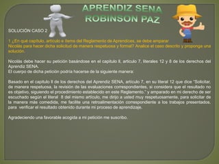 SOLUCIÓN CASO 2 
1 ¿En qué capítulo, artículo e ítems del Reglamento de Aprendices, se debe amparar 
Nicolás para hacer dicha solicitud de manera respetuosa y formal? Analice el caso descrito y proponga una 
solución. 
Nicolás debe hacer su petición basándose en el capitulo ll, articulo 7, literales 12 y 8 de los derechos del 
Aprendiz SENA. 
El cuerpo de dicha petición podría hacerse de la siguiente manera: 
Basado en el capitulo ll de los derechos del Aprendiz SENA, artículo 7, en su literal 12 que dice “Solicitar, 
de manera respetuosa, la revisión de las evaluaciones correspondientes, si considera que el resultado no 
es objetivo, siguiendo el procedimiento establecido en este Reglamento.” y amparado en mi derecho de ser 
escuchado según el literal 8 del mismo artículo, me dirijo a usted muy respetuosamente, para solicitar de 
la manera más comedida, me facilite una retroalimentación correspondiente a los trabajos presentados, 
para verificar el resultado obtenido durante mi proceso de aprendizaje. 
Agradeciendo una favorable acogida a mi petición me suscribo. 
 