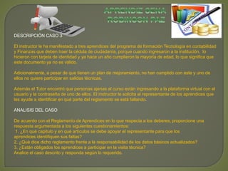DESCRIPCIÓN CASO 3 
El instructor le ha manifestado a tres aprendices del programa de formación Tecnología en contabilidad 
y Finanzas que deben traer la cédula de ciudadanía, porque cuando ingresaron a la institución, lo 
hicieron con tarjeta de identidad y ya hace un año cumplieron la mayoría de edad, lo que significa que 
este documento ya no es válido. 
Adicionalmente, a pesar de que tienen un plan de mejoramiento, no han cumplido con este y uno de 
ellos no quiere participar en salidas técnicas. 
Además el Tutor encontró que personas ajenas al curso están ingresando a la plataforma virtual con el 
usuario y la contraseña de uno de ellos. El instructor le solicita al representante de los aprendices que 
les ayude a identificar en qué parte del reglamento se está fallando. 
ANALISIS DEL CASO 
De acuerdo con el Reglamento de Aprendices en lo que respecta a los deberes, proporcione una 
respuesta argumentada a los siguientes cuestionamientos: 
1. ¿En qué capitulo y en qué artículos se debe apoyar el representante para que los 
aprendices identifiquen sus faltas? 
2. ¿Qué dice dicho reglamento frente a la responsabilidad de los datos básicos actualizados? 
3. ¿Están obligados los aprendices a participar en la visita técnica? 
Analice el caso descrito y responda según lo requerido. 
 