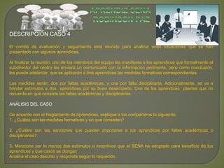 DESCRIPCIÓN CASO 4 
El comité de evaluación y seguimiento está reunido para analizar unas situaciones que se han 
presentado con algunos aprendices. 
Al finalizar la reunión, uno de los miembros del equipo les manifiesta a los aprendices que formalmente el 
subdirector del centro les enviará un comunicado con la información pertinente, pero como conclusión, 
les puede adelantar que se aplicarán a tres aprendices las medidas formativas correspondientes. 
Las medidas serán: dos por faltas académicas, y una por falta disciplinaria. Adicionalmente, se va a 
brindar estímulos a dos aprendices por su buen desempeño. Uno de los aprendices plantea que no 
recuerda en qué consiste las faltas académicas y disciplinarias. 
ANÁLISIS DEL CASO 
De acuerdo con el Reglamento de Aprendices, explique a los compañeros lo siguiente: 
1. ¿Cuáles son las medidas formativas y en qué consisten? 
2. ¿Cuáles son las sanciones que pueden imponerse a los aprendices por faltas académicas o 
disciplinarias? 
3. Mencione por lo menos dos estímulos o incentivos que el SENA ha adoptado para beneficio de los 
aprendices y qué casos se otorgan 
Analice el caso descrito y responda según lo requerido. 
 