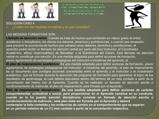SOLUCIÓN CASO 4 
1. ¿Cuáles son las medidas formativas y en qué consisten? 
LAS MEDIDAS FORMATIVAS SON: 
Llamado de atención verbal: Cuando se trate de hechos que contraríen en menor grado el orden 
académico o disciplinario, sin afectar los deberes, derechos y prohibiciones, o cuando sea necesario 
para prevenir la ocurrencia de hechos que vulneren esos deberes, derechos y prohibiciones, el 
aprendiz podrá recibir un llamado de atención verbal por parte del (los) Instructor, el Coordinador 
Académico, el(los) responsable(s) de Bienestar, o el Subdirector del Centro. Este llamado de atención 
verbal no constituye una sanción. Es una medida adoptada para definir acciones de formación, 
previo agotamiento de estrategias pedagógicas del instructor e iniciativas del aprendiz, el 
El plan de mejoramiento académico: Es una medida adoptada para definir acciones de formación, previo 
agotamiento de estrategias pedagógicas del instructor e iniciativas del aprendiz, el plan de mejoramiento 
es un documento que consigna acciones concertadas entre el aprendiz y el instructor o el coordinador 
académico, que se formula durante la ejecución del programa de formación para garantizar el logro de los 
resultados de aprendizaje, el cual deberá ejecutarse dentro del termino de un mes contado a partir de la 
concertación del mismo con el Aprendiz. Cuando se ha realizado un llamado de atención escrito o 
condicionamiento de matricula; el plan de mejoramiento será firmado por el Aprendiz. 
Plan de mejoramiento disciplinario: Es una medida adoptada para definir acciones de carácter 
comportamental, actitudinal o social, para proporcionar en el Aprendiz cambios en su conducta, 
cuando se le ha puesto sanción disciplinaria consiste en llamado de atención escrito o 
condicionamiento de matricula ; este plan debe ser firmado por el Aprendiz y deberá 
contemplar la falta cometida y las evidencias de cambio en el comportamiento que se esperan 
en un período máximo de un (1) mes contado a partir de la concertación respectiva. 
 