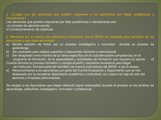 2. ¿Cuáles son las sanciones que pueden imponerse a los aprendices por faltas académicas o 
disciplinarias? 
Las sanciones que pueden imponerse por falta académicas o disciplinarias son: 
a) Llamado de atención escrito 
b) Condicionamiento de matrícula 
3. Mencione por lo menos dos estímulos o incentivos que el SENA ha adoptado para beneficio de los 
aprendices y qué casos se otorgan 
a) Recibir mención de honor por su proceso investigativo o innovador durante su proceso da 
aprendizaje. 
b) Ser postulado para realizar pasantía o intercambio nacional o internacional 
c) Ser designado como monitor de un tema específico en el cual demuestre competencia, en el 
programa de formación, en la especialidad y actividades de formación que requiera su aporte. d) 
Cuando termine su proceso formativo y cumpla el perfil y requisitos necesarios para llegar 
ser instructor, formará parte del semillero de nuevos instructores del SENA, si así lo desea. 
e) Reconocimiento a los aprendices por parte del Comité Evaluación y Seguimiento que se han 
destacado por su excelente desempeño académico y actitudinal, con copia a la hoja de vida del 
aprendiz y empresa patrocinadora. 
Se otorgan a los Aprendices que hayan obtenido logros sobresalido durante el proceso en los ámbitos de 
aprendizaje, actitudinal, investigativo, innovador o profesional. 
