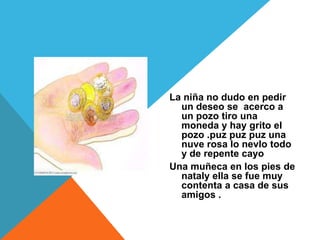 La niña no dudo en pedir
  un deseo se acerco a
  un pozo tiro una
  moneda y hay grito el
  pozo .puz puz puz una
  nuve rosa lo nevlo todo
  y de repente cayo
Una muñeca en los pies de
  nataly ella se fue muy
  contenta a casa de sus
  amigos .
 