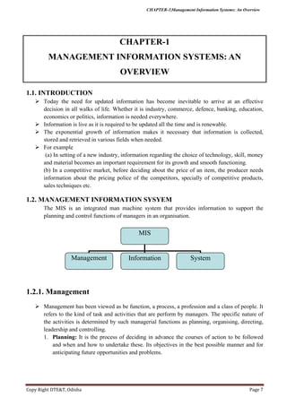 CHAPTER-1|Management Information Systems: An Overview
Copy Right DTE&T, Odisha Page 7
CHAPTER-1
MANAGEMENT INFORMATION SYSTEMS: AN
OVERVIEW
1.1. INTRODUCTION
 Today the need for updated information has become inevitable to arrive at an effective
decision in all walks of life. Whether it is industry, commerce, defence, banking, education,
economics or politics, information is needed everywhere.
 Information is live as it is required to be updated all the time and is renewable.
 The exponential growth of information makes it necessary that information is collected,
stored and retrieved in various fields when needed.
 For example
(a) In setting of a new industry, information regarding the choice of technology, skill, money
and material becomes an important requirement for its growth and smooth functioning.
(b) In a competitive market, before deciding about the price of an item, the producer needs
information about the pricing police of the competitors, specially of competitive products,
sales techniques etc.
1.2. MANAGEMENT INFORMATION SYSYEM
The MIS is an integrated man machine system that provides information to support the
planning and control functions of managers in an organisation.
1.2.1. Management
 Management has been viewed as be function, a process, a profession and a class of people. It
refers to the kind of task and activities that are perform by managers. The specific nature of
the activities is determined by such managerial functions as planning, organising, directing,
leadership and controlling.
1. Planning: It is the process of deciding in advance the courses of action to be followed
and when and how to undertake these. Its objectives in the best possible manner and for
anticipating future opportunities and problems.
MIS
Management Information System
 