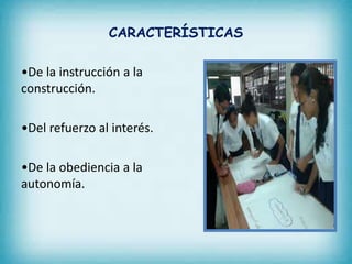 CARACTERÍSTICAS 
•De la instrucción a la 
construcción. 
•Del refuerzo al interés. 
•De la obediencia a la 
autonomía. 
 